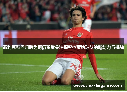 菲利克斯回归后为何仍备受关注探索他带给球队的新动力与挑战