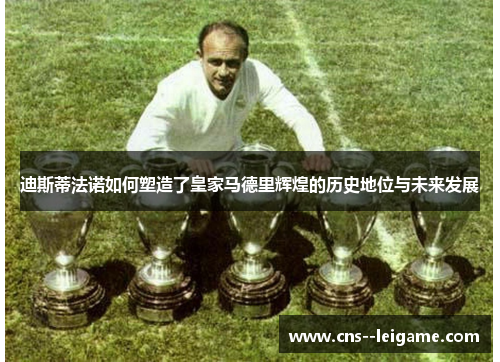 迪斯蒂法诺如何塑造了皇家马德里辉煌的历史地位与未来发展
